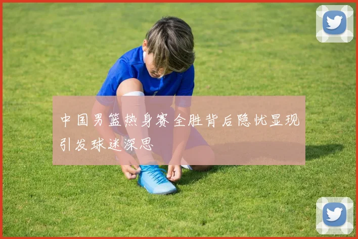 中国男篮热身赛全胜背后隐忧显现引发球迷深思