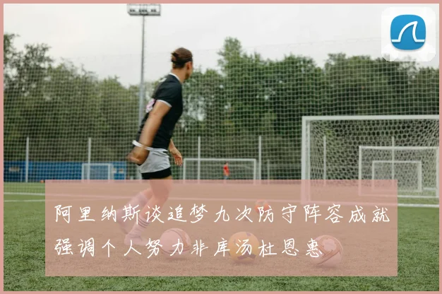 阿里纳斯谈追梦九次防守阵容成就强调个人努力非库汤杜恩惠