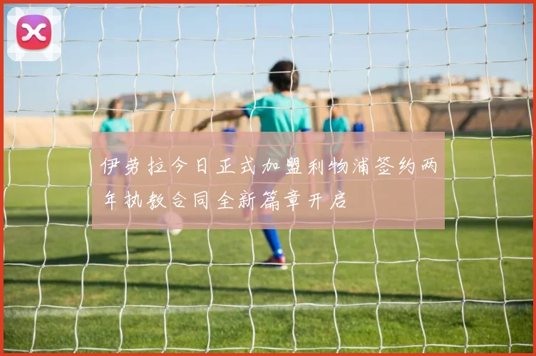 伊劳拉今日正式加盟利物浦签约两年执教合同全新篇章开启