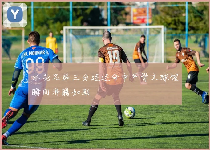 水花兄弟三分连连命中甲骨文球馆瞬间沸腾如潮