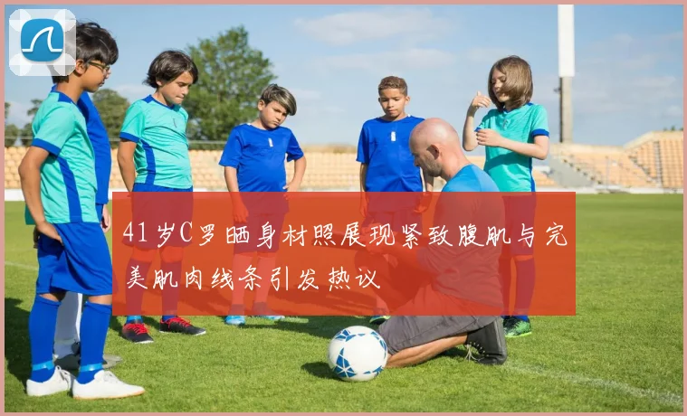 41岁C罗晒身材照展现紧致腹肌与完美肌肉线条引发热议