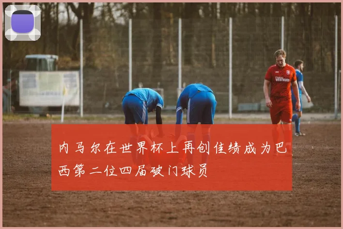 内马尔在世界杯上再创佳绩成为巴西第二位四届破门球员