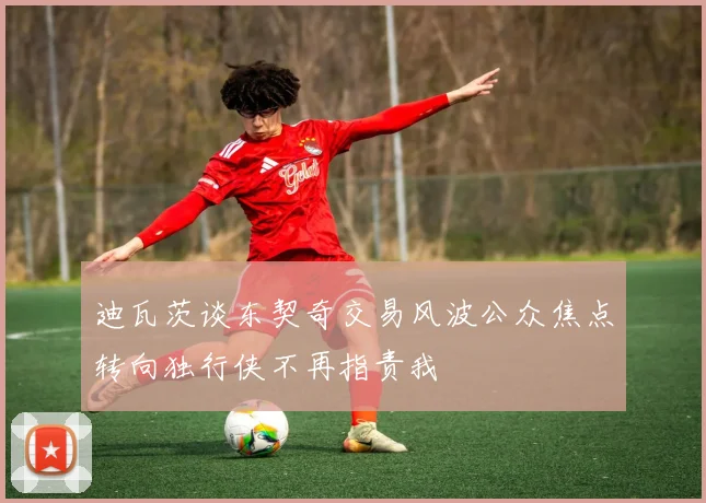 迪瓦茨谈东契奇交易风波公众焦点转向独行侠不再指责我