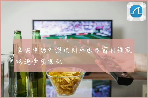 国安中场外援谈判加速冬窗补强策略逐步明朗化