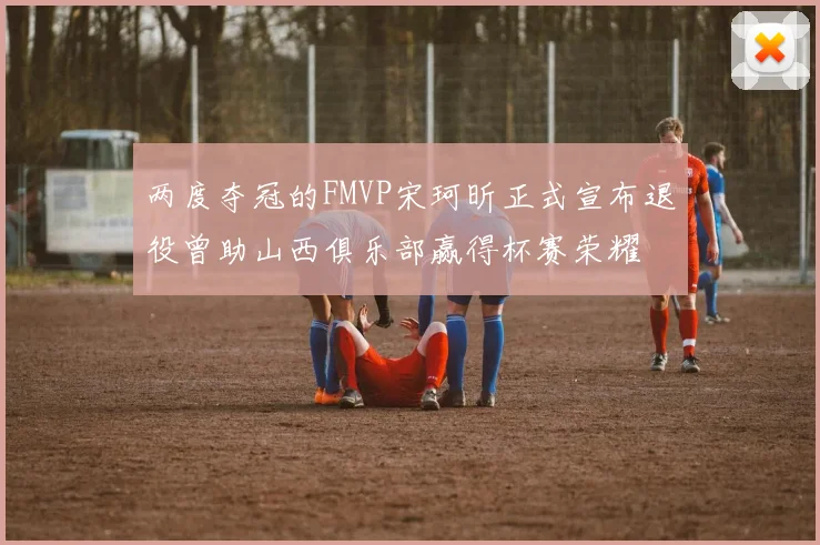 两度夺冠的FMVP宋珂昕正式宣布退役曾助山西俱乐部赢得杯赛荣耀