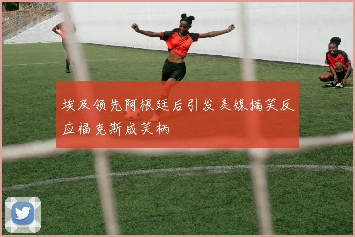 埃及领先阿根廷后引发美媒搞笑反应福克斯成笑柄
