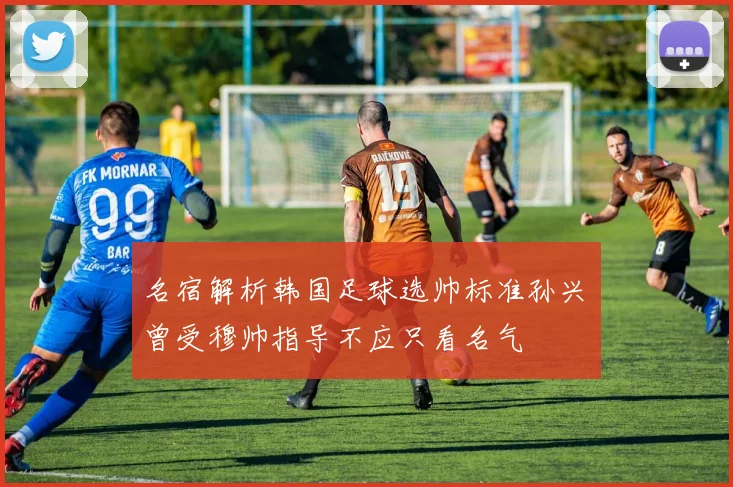名宿解析韩国足球选帅标准孙兴慜曾受穆帅指导不应只看名气