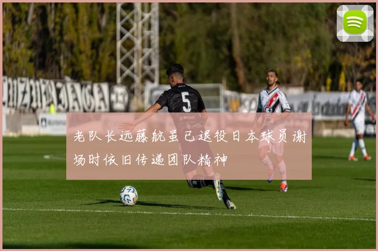 老队长远藤航虽已退役日本球员谢场时依旧传递团队精神