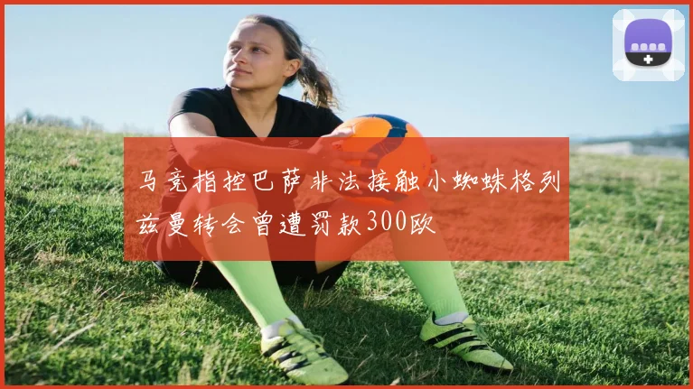 马竞指控巴萨非法接触小蜘蛛格列兹曼转会曾遭罚款300欧