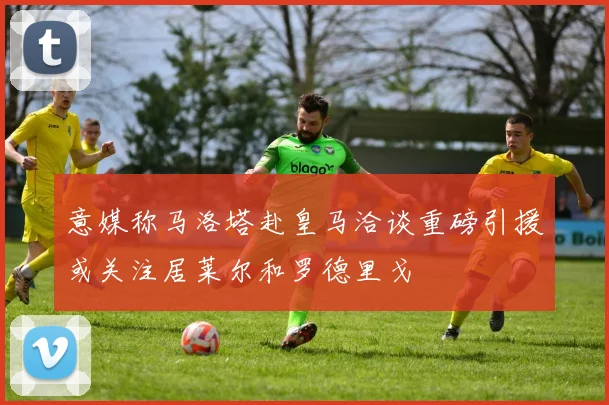 意媒称马洛塔赴皇马洽谈重磅引援或关注居莱尔和罗德里戈
