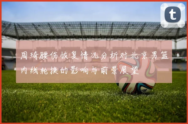 周琦腰伤恢复情况分析对北京男篮内线轮换的影响与前景展望