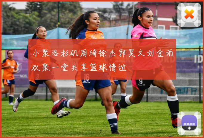 小聚洛杉矶周琦徐杰郭昊文刘金雨欢聚一堂共享篮球情谊