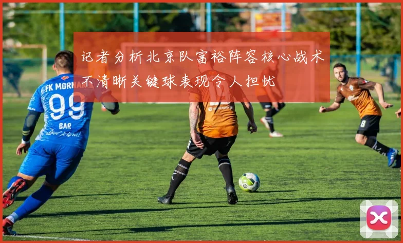 记者分析北京队富裕阵容核心战术不清晰关键球表现令人担忧