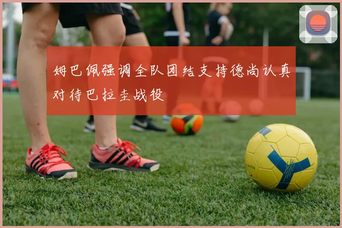 姆巴佩强调全队团结支持德尚认真对待巴拉圭战役