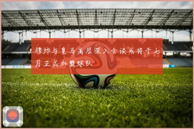 穆帅与皇马高层深入会谈或将于七月正式加盟球队