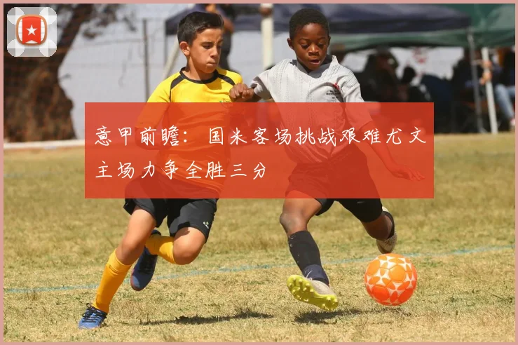 意甲前瞻：国米客场挑战艰难尤文主场力争全胜三分