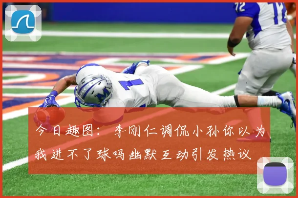 今日趣图：李刚仁调侃小孙你以为我进不了球吗幽默互动引发热议