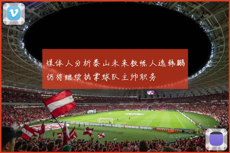 媒体人分析泰山未来教练人选韩鹏仍将继续执掌球队主帅职务