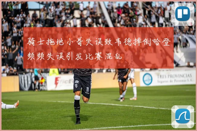 骑士拖地小哥失误致韦德摔倒哈登频频失误引发比赛混乱