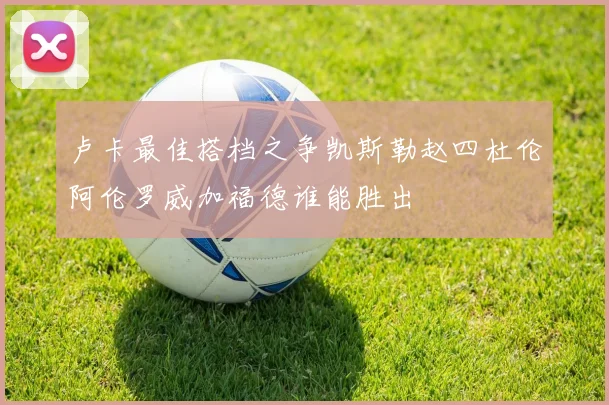卢卡最佳搭档之争凯斯勒赵四杜伦阿伦罗威加福德谁能胜出