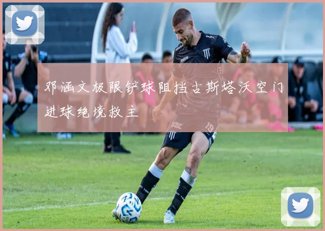 邓涵文极限铲球阻挡古斯塔沃空门进球绝境救主