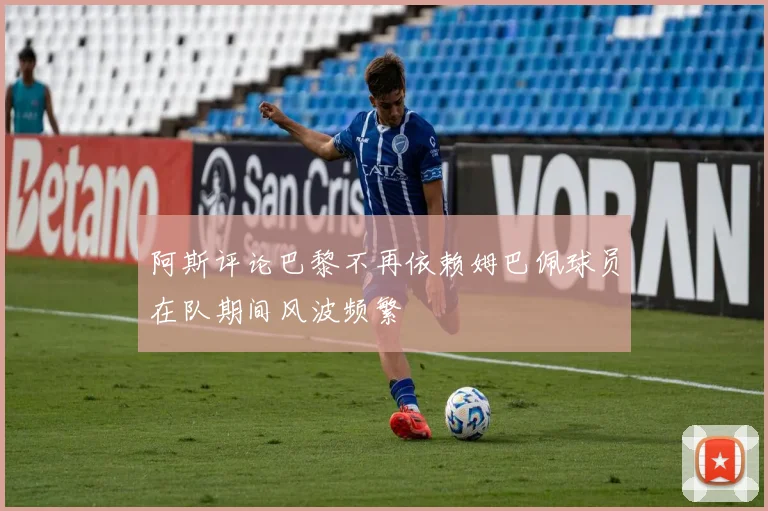 阿斯评论巴黎不再依赖姆巴佩球员在队期间风波频繁