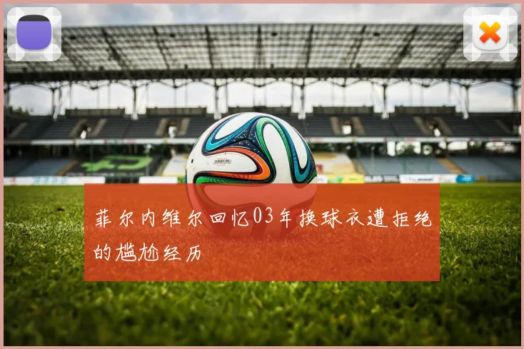 菲尔内维尔回忆03年换球衣遭拒绝的尴尬经历