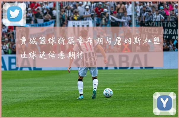 费城篮球新篇章布朗与詹姆斯加盟让球迷倍感期待